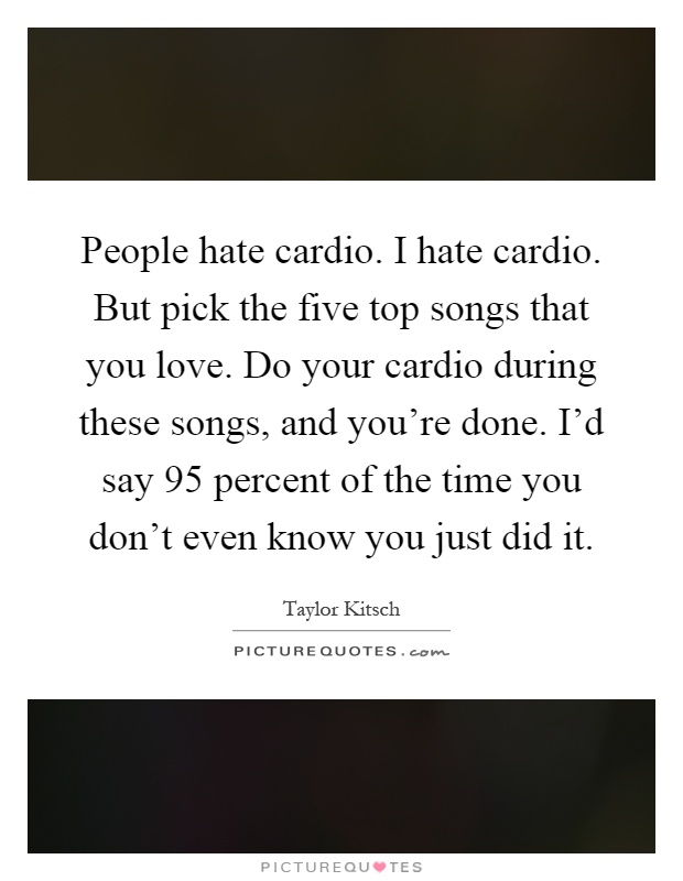 People hate cardio. I hate cardio. But pick the five top songs that you love. Do your cardio during these songs, and you're done. I'd say 95 percent of the time you don't even know you just did it Picture Quote #1