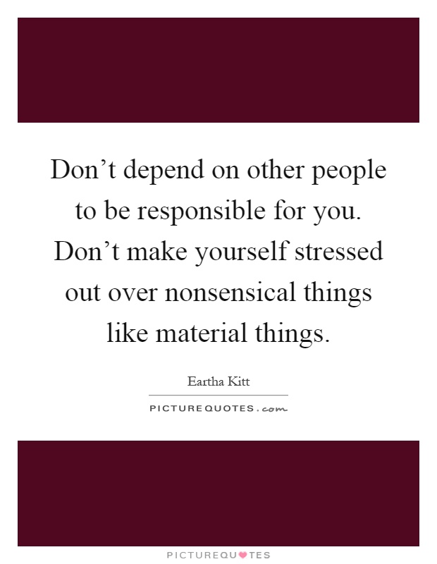 Don't depend on other people to be responsible for you. Don't make yourself stressed out over nonsensical things like material things Picture Quote #1