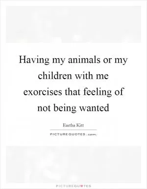 Having my animals or my children with me exorcises that feeling of not being wanted Picture Quote #1