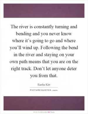 The river is constantly turning and bending and you never know where it’s going to go and where you’ll wind up. Following the bend in the river and staying on your own path means that you are on the right track. Don’t let anyone deter you from that Picture Quote #1