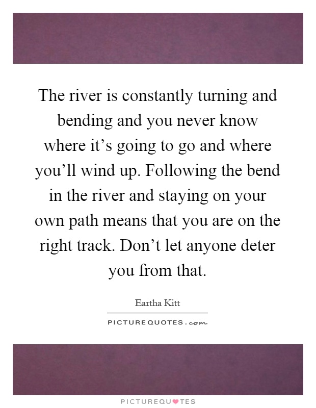 The river is constantly turning and bending and you never know where it's going to go and where you'll wind up. Following the bend in the river and staying on your own path means that you are on the right track. Don't let anyone deter you from that Picture Quote #1