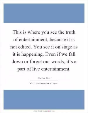 This is where you see the truth of entertainment, because it is not edited. You see it on stage as it is happening. Even if we fall down or forget our words, it’s a part of live entertainment Picture Quote #1