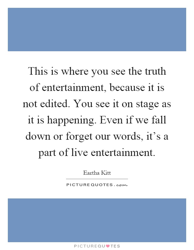This is where you see the truth of entertainment, because it is not edited. You see it on stage as it is happening. Even if we fall down or forget our words, it's a part of live entertainment Picture Quote #1