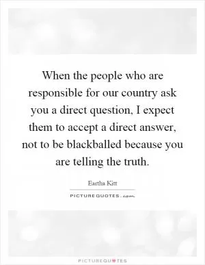 When the people who are responsible for our country ask you a direct question, I expect them to accept a direct answer, not to be blackballed because you are telling the truth Picture Quote #1