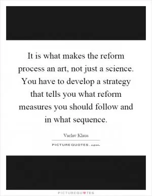 It is what makes the reform process an art, not just a science. You have to develop a strategy that tells you what reform measures you should follow and in what sequence Picture Quote #1