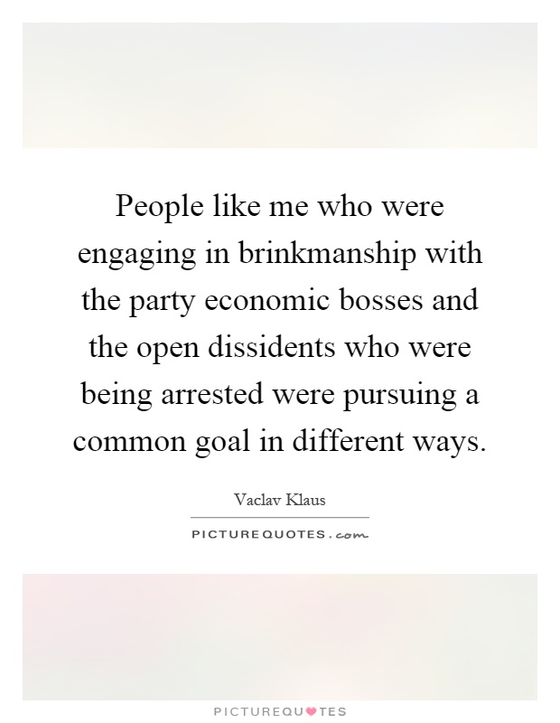 People like me who were engaging in brinkmanship with the party economic bosses and the open dissidents who were being arrested were pursuing a common goal in different ways Picture Quote #1