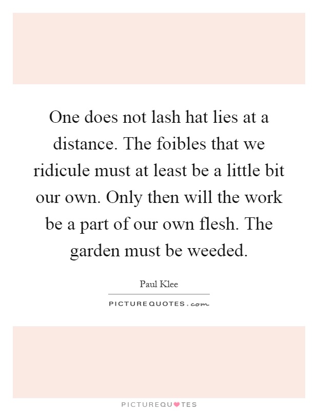 One does not lash hat lies at a distance. The foibles that we ridicule must at least be a little bit our own. Only then will the work be a part of our own flesh. The garden must be weeded Picture Quote #1