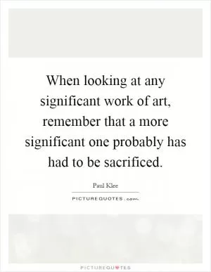 When looking at any significant work of art, remember that a more significant one probably has had to be sacrificed Picture Quote #1