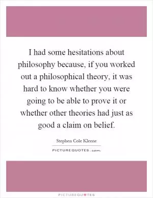 I had some hesitations about philosophy because, if you worked out a philosophical theory, it was hard to know whether you were going to be able to prove it or whether other theories had just as good a claim on belief Picture Quote #1