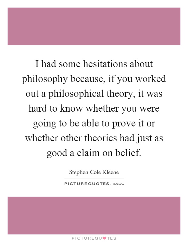 I had some hesitations about philosophy because, if you worked out a philosophical theory, it was hard to know whether you were going to be able to prove it or whether other theories had just as good a claim on belief Picture Quote #1