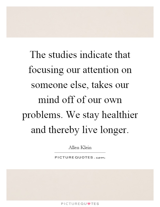 The studies indicate that focusing our attention on someone else, takes our mind off of our own problems. We stay healthier and thereby live longer Picture Quote #1