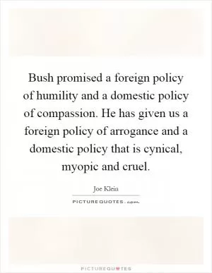 Bush promised a foreign policy of humility and a domestic policy of compassion. He has given us a foreign policy of arrogance and a domestic policy that is cynical, myopic and cruel Picture Quote #1