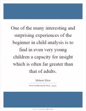 One of the many interesting and surprising experiences of the beginner in child analysis is to find in even very young children a capacity for insight which is often far greater than that of adults Picture Quote #1