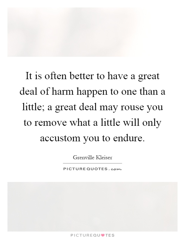 It is often better to have a great deal of harm happen to one than a little; a great deal may rouse you to remove what a little will only accustom you to endure Picture Quote #1