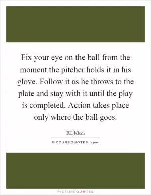 Fix your eye on the ball from the moment the pitcher holds it in his glove. Follow it as he throws to the plate and stay with it until the play is completed. Action takes place only where the ball goes Picture Quote #1