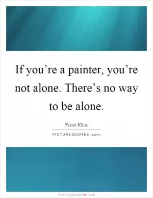 If you’re a painter, you’re not alone. There’s no way to be alone Picture Quote #1