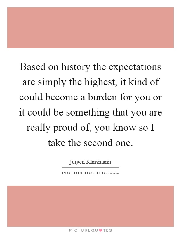 Based on history the expectations are simply the highest, it kind of could become a burden for you or it could be something that you are really proud of, you know so I take the second one Picture Quote #1