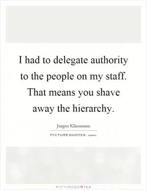 I had to delegate authority to the people on my staff. That means you shave away the hierarchy Picture Quote #1