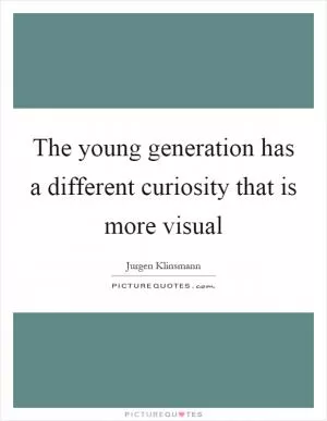 The young generation has a different curiosity that is more visual Picture Quote #1