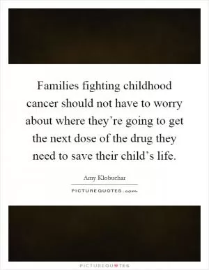 Families fighting childhood cancer should not have to worry about where they’re going to get the next dose of the drug they need to save their child’s life Picture Quote #1