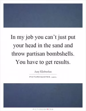 In my job you can’t just put your head in the sand and throw partisan bombshells. You have to get results Picture Quote #1