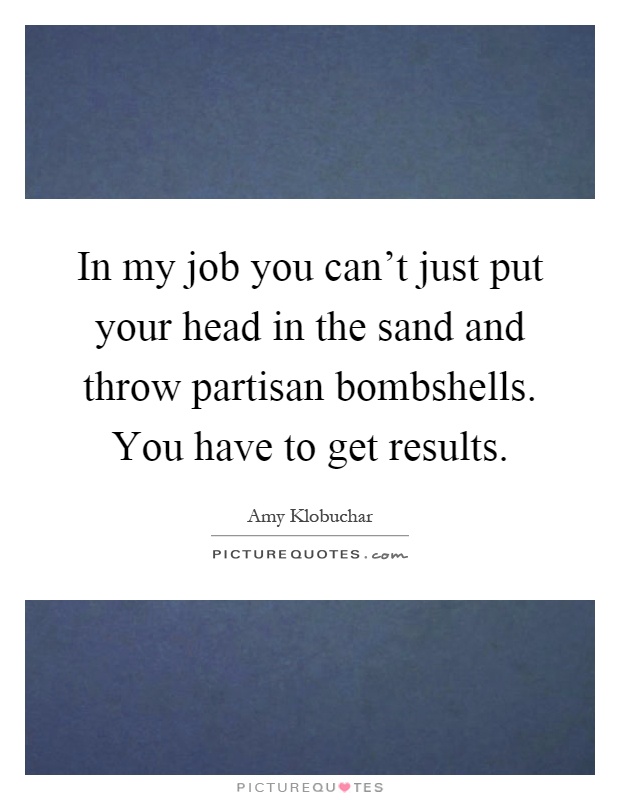In my job you can't just put your head in the sand and throw partisan bombshells. You have to get results Picture Quote #1