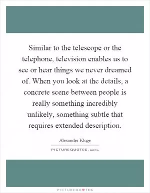 Similar to the telescope or the telephone, television enables us to see or hear things we never dreamed of. When you look at the details, a concrete scene between people is really something incredibly unlikely, something subtle that requires extended description Picture Quote #1