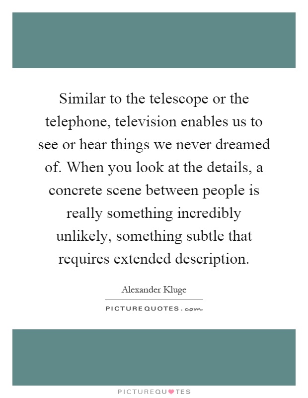 Similar to the telescope or the telephone, television enables us to see or hear things we never dreamed of. When you look at the details, a concrete scene between people is really something incredibly unlikely, something subtle that requires extended description Picture Quote #1