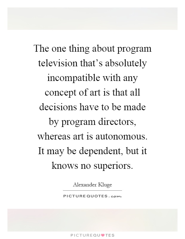 The one thing about program television that's absolutely incompatible with any concept of art is that all decisions have to be made by program directors, whereas art is autonomous. It may be dependent, but it knows no superiors Picture Quote #1
