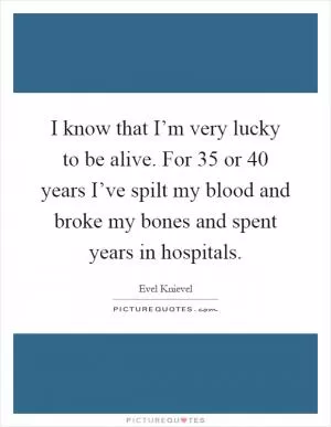 I know that I’m very lucky to be alive. For 35 or 40 years I’ve spilt my blood and broke my bones and spent years in hospitals Picture Quote #1