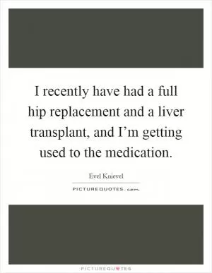 I recently have had a full hip replacement and a liver transplant, and I’m getting used to the medication Picture Quote #1