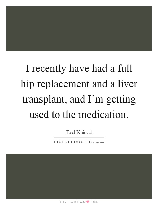 I recently have had a full hip replacement and a liver transplant, and I'm getting used to the medication Picture Quote #1