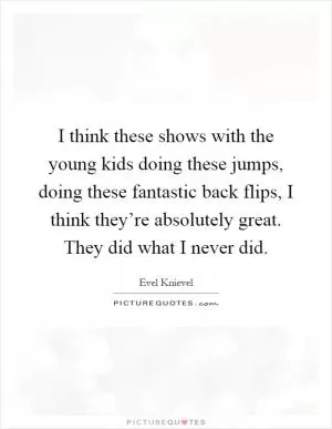 I think these shows with the young kids doing these jumps, doing these fantastic back flips, I think they’re absolutely great. They did what I never did Picture Quote #1
