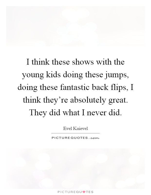 I think these shows with the young kids doing these jumps, doing these fantastic back flips, I think they're absolutely great. They did what I never did Picture Quote #1