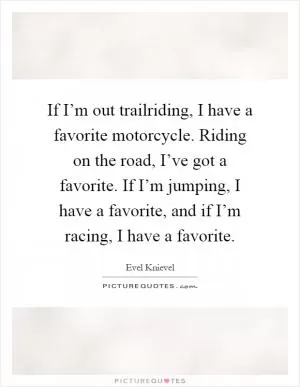 If I’m out trailriding, I have a favorite motorcycle. Riding on the road, I’ve got a favorite. If I’m jumping, I have a favorite, and if I’m racing, I have a favorite Picture Quote #1