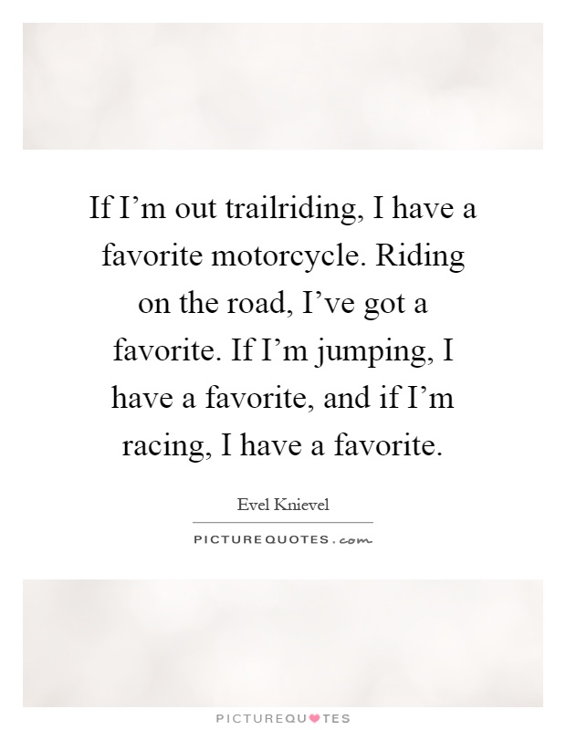 If I'm out trailriding, I have a favorite motorcycle. Riding on the road, I've got a favorite. If I'm jumping, I have a favorite, and if I'm racing, I have a favorite Picture Quote #1