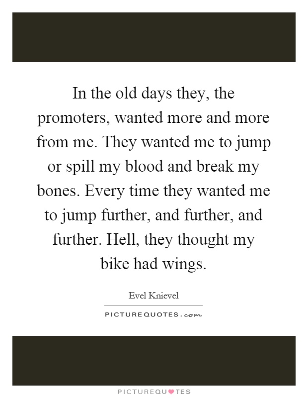 In the old days they, the promoters, wanted more and more from me. They wanted me to jump or spill my blood and break my bones. Every time they wanted me to jump further, and further, and further. Hell, they thought my bike had wings Picture Quote #1