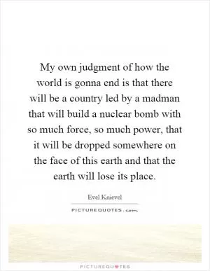 My own judgment of how the world is gonna end is that there will be a country led by a madman that will build a nuclear bomb with so much force, so much power, that it will be dropped somewhere on the face of this earth and that the earth will lose its place Picture Quote #1