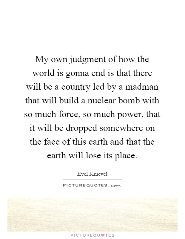 My own judgment of how the world is gonna end is that there will be a country led by a madman that will build a nuclear bomb with so much force, so much power, that it will be dropped somewhere on the face of this earth and that the earth will lose its place Picture Quote #1
