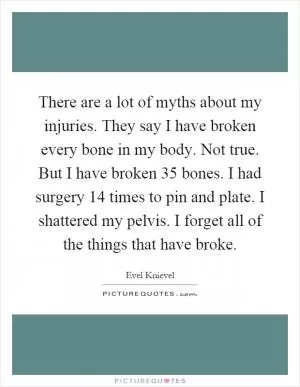 There are a lot of myths about my injuries. They say I have broken every bone in my body. Not true. But I have broken 35 bones. I had surgery 14 times to pin and plate. I shattered my pelvis. I forget all of the things that have broke Picture Quote #1