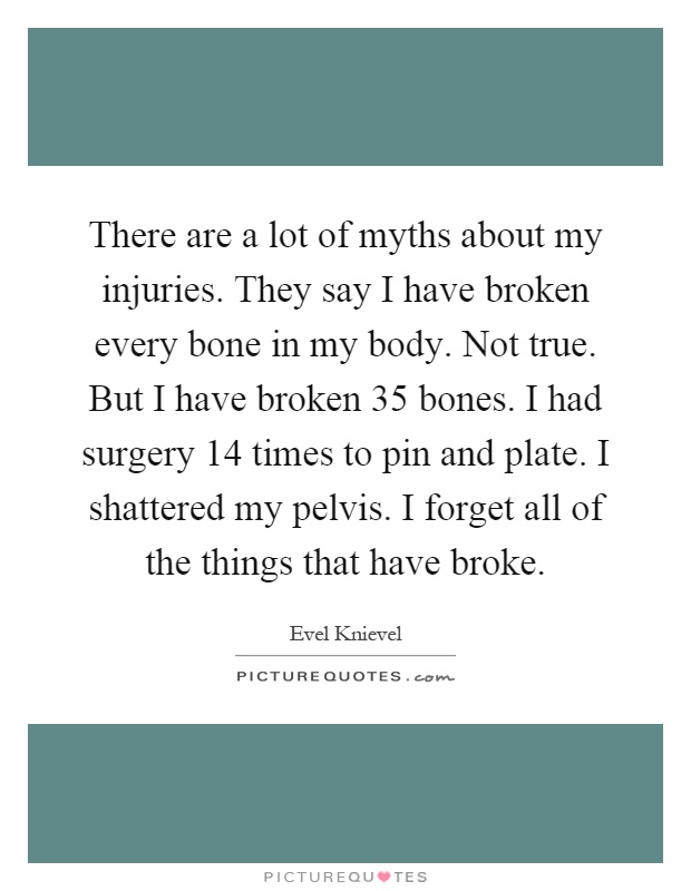 There are a lot of myths about my injuries. They say I have broken every bone in my body. Not true. But I have broken 35 bones. I had surgery 14 times to pin and plate. I shattered my pelvis. I forget all of the things that have broke Picture Quote #1