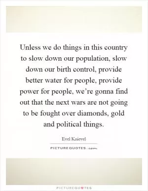 Unless we do things in this country to slow down our population, slow down our birth control, provide better water for people, provide power for people, we’re gonna find out that the next wars are not going to be fought over diamonds, gold and political things Picture Quote #1