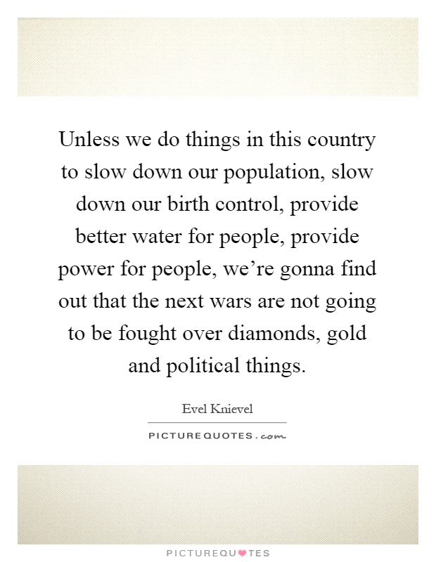 Unless we do things in this country to slow down our population, slow down our birth control, provide better water for people, provide power for people, we're gonna find out that the next wars are not going to be fought over diamonds, gold and political things Picture Quote #1