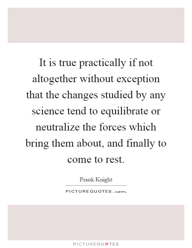It is true practically if not altogether without exception that the changes studied by any science tend to equilibrate or neutralize the forces which bring them about, and finally to come to rest Picture Quote #1