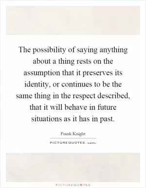 The possibility of saying anything about a thing rests on the assumption that it preserves its identity, or continues to be the same thing in the respect described, that it will behave in future situations as it has in past Picture Quote #1