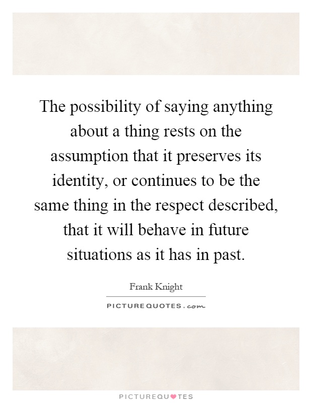 The possibility of saying anything about a thing rests on the assumption that it preserves its identity, or continues to be the same thing in the respect described, that it will behave in future situations as it has in past Picture Quote #1