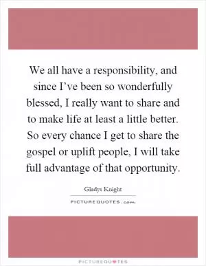 We all have a responsibility, and since I’ve been so wonderfully blessed, I really want to share and to make life at least a little better. So every chance I get to share the gospel or uplift people, I will take full advantage of that opportunity Picture Quote #1