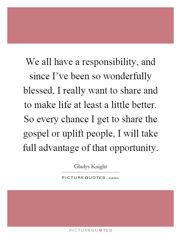 We all have a responsibility, and since I've been so wonderfully blessed, I really want to share and to make life at least a little better. So every chance I get to share the gospel or uplift people, I will take full advantage of that opportunity Picture Quote #1