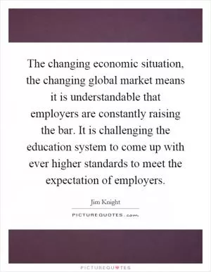 The changing economic situation, the changing global market means it is understandable that employers are constantly raising the bar. It is challenging the education system to come up with ever higher standards to meet the expectation of employers Picture Quote #1
