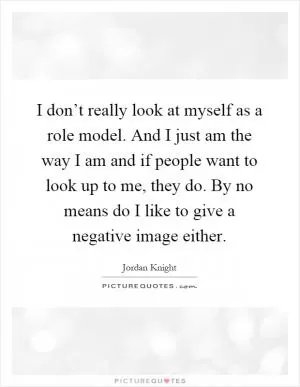 I don’t really look at myself as a role model. And I just am the way I am and if people want to look up to me, they do. By no means do I like to give a negative image either Picture Quote #1